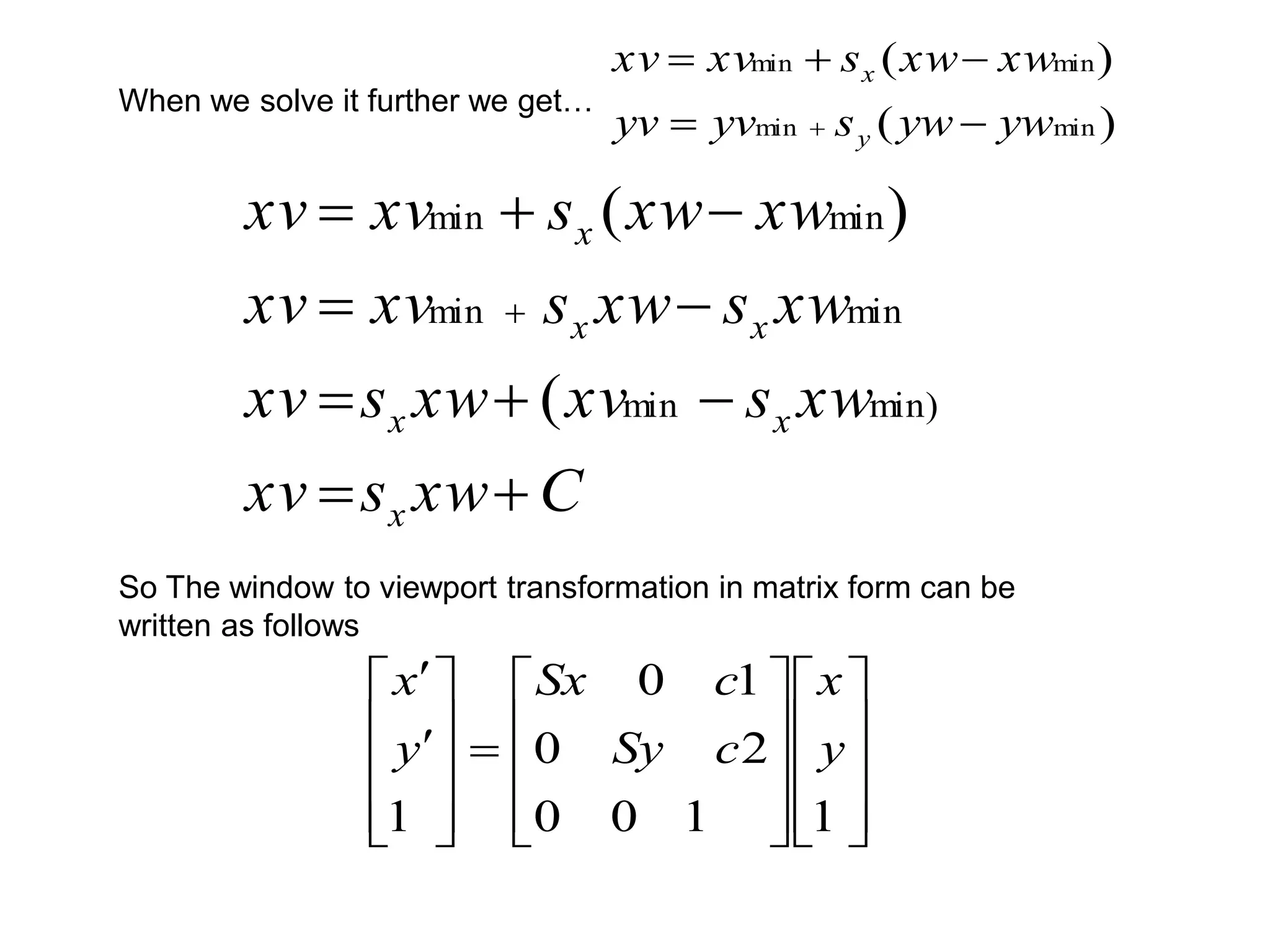 C
xw
s
xv
xw
s
xv
xw
s
xv
xw
s
xw
s
xv
xv
xw
xw
s
xv
xv
x
x
x
x
x
x











min)
min
min
min
min
min
(
)
(

































1
1
0
0
2
0
1
0
1
y
x
c
Sy
c
Sx
y
x
So The window to viewport transformation in matrix form can be
written as follows
When we solve it further we get…
)
(
)
(
min
min
min
min
yw
yw
s
yv
yv
xw
xw
s
xv
xv
y
x






 