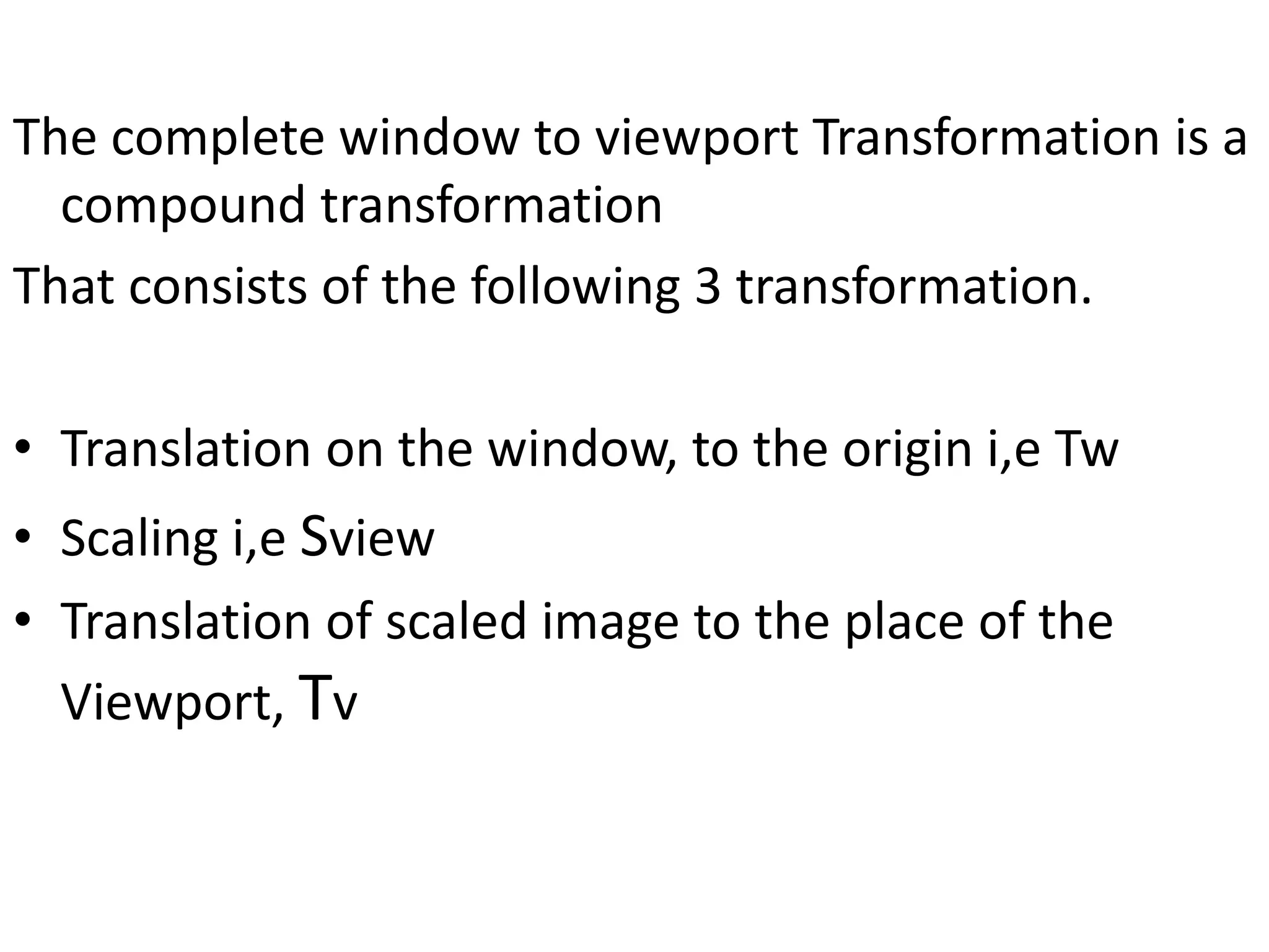 The complete window to viewport Transformation is a
compound transformation
That consists of the following 3 transformation.
• Translation on the window, to the origin i,e Tw
• Scaling i,e Sview
• Translation of scaled image to the place of the
Viewport, Tv
 