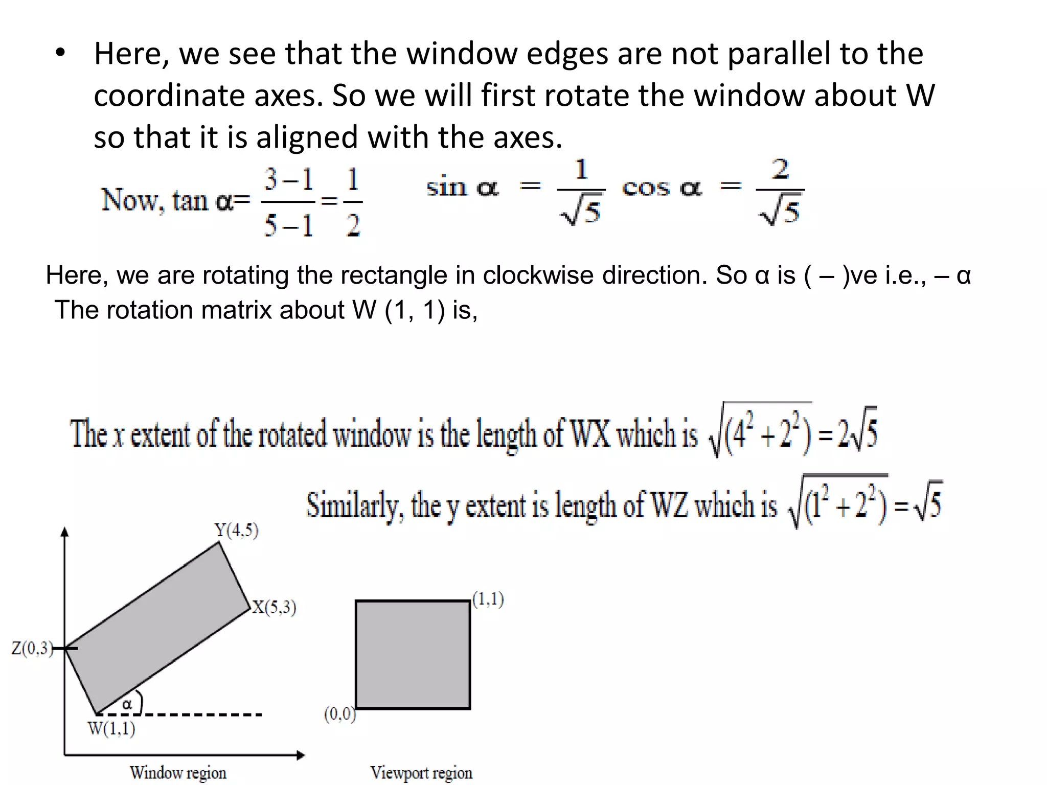 • Here, we see that the window edges are not parallel to the
coordinate axes. So we will first rotate the window about W
so that it is aligned with the axes.
Here, we are rotating the rectangle in clockwise direction. So α is ( – )ve i.e., – α
The rotation matrix about W (1, 1) is,
 