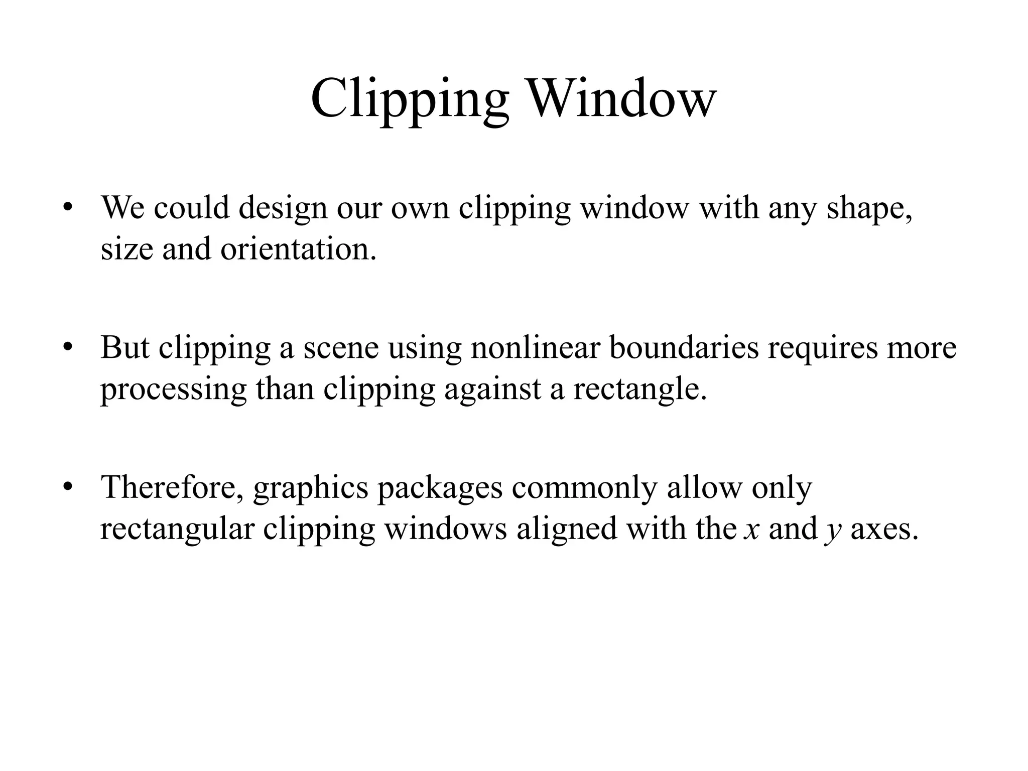Clipping Window
• We could design our own clipping window with any shape,
size and orientation.
• But clipping a scene using nonlinear boundaries requires more
processing than clipping against a rectangle.
• Therefore, graphics packages commonly allow only
rectangular clipping windows aligned with the x and y axes.
 