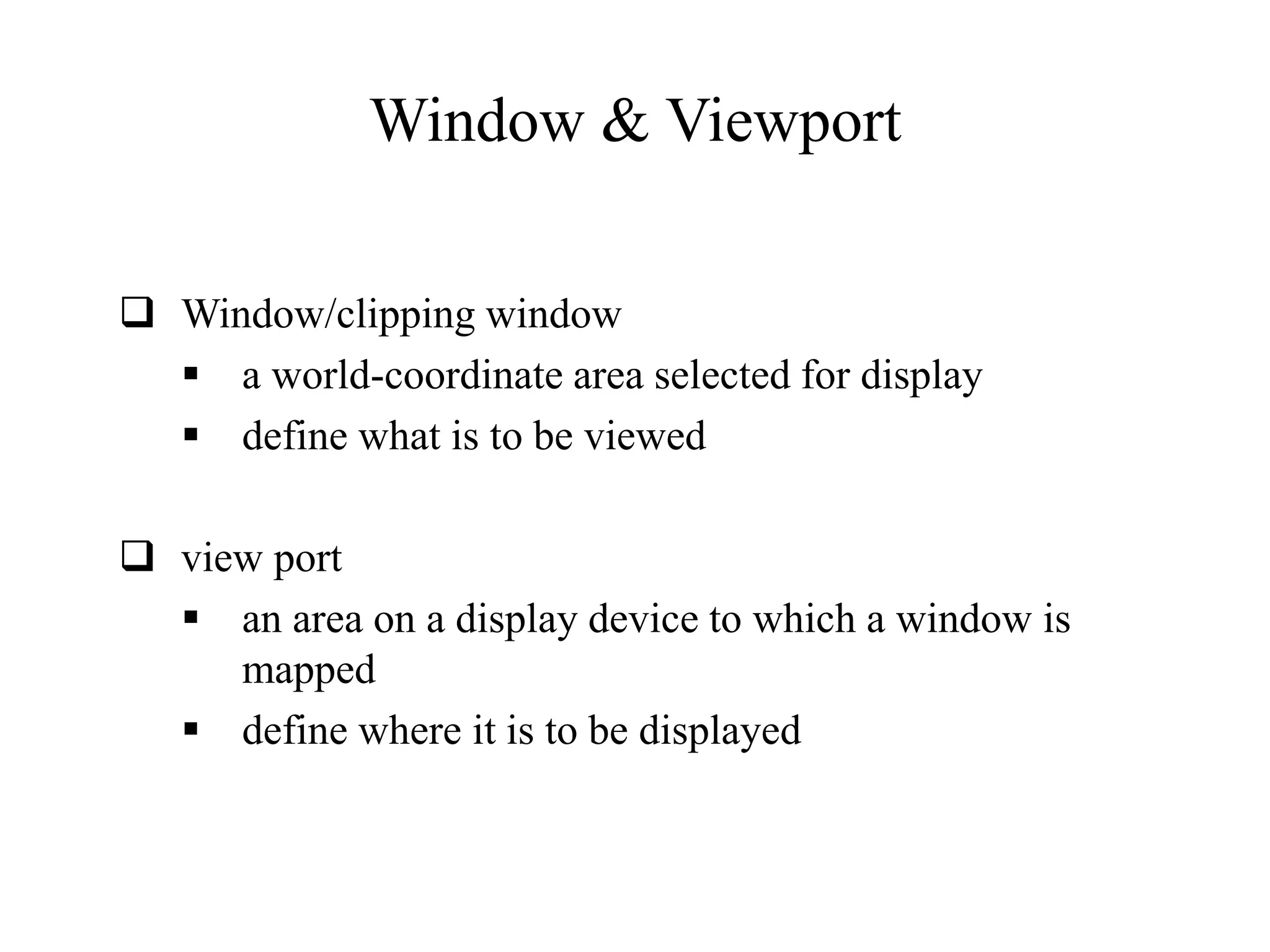 Window & Viewport
 Window/clipping window
 a world-coordinate area selected for display
 define what is to be viewed
 view port
 an area on a display device to which a window is
mapped
 define where it is to be displayed
 