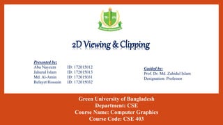 2D Viewing & Clipping
1
Presented by:
Abu Nayeem ID: 172015012
Jahurul Islam ID: 172015013
Md. Al-Amin ID: 172015031
Belayet Hossain ID: 172015032
Guided by:
Prof. Dr. Md. Zahidul Islam
Designation: Professor
Green University of Bangladesh
Department: CSE
Course Name: Computer Graphics
Course Code: CSE 403
 