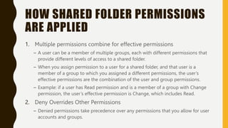 HOW SHARED FOLDER PERMISSIONS
ARE APPLIED
1. Multiple permissions combine for effective permissions
– A user can be a member of multiple groups, each with different permissions that
provide different levels of access to a shared folder.
– When you assign permission to a user for a shared folder, and that user is a
member of a group to which you assigned a different permissions, the user’s
effective permissions are the combination of the user and group permissions.
– Example: if a user has Read permission and is a member of a group with Change
permission, the user’s effective permission is Change, which includes Read.
2. Deny Overrides Other Permissions
– Denied permissions take precedence over any permissions that you allow for user
accounts and groups.
 