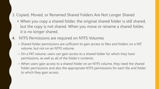 3. Copied, Moved, or Renamed Shared Folders Are Not Longer Shared
• When you copy a shared folder, the original shared folder is still shared,
but the copy is not shared. When you move or rename a shared folder,
it is no longer shared.
4. NTFS Permissions are required on NTFS Volumes
– Shared folder permissions are sufficient to gain access to files and folders on a FAT
volume, but not on an NTFS volume.
– On a FAT volume, users can gain access to a shared folder for which they have
permissions, as well as all of the folder’s contents.
– When users gain access to a shared folder on an NTFS volume, they need the shared
folder permissions and also the appropriate NTFS permissions for each file and folder
to which they gain access.
 