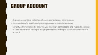 GROUP ACCOUNT
• A group account is a collection of users, computers or other groups.
• Purpose/ benefit: to efficiently manage access to domain resources
• Simplify administration by allowing you to assign permissions and rights to a group
of users rather than having to assign permissions and rights to each individuals user
account
 
