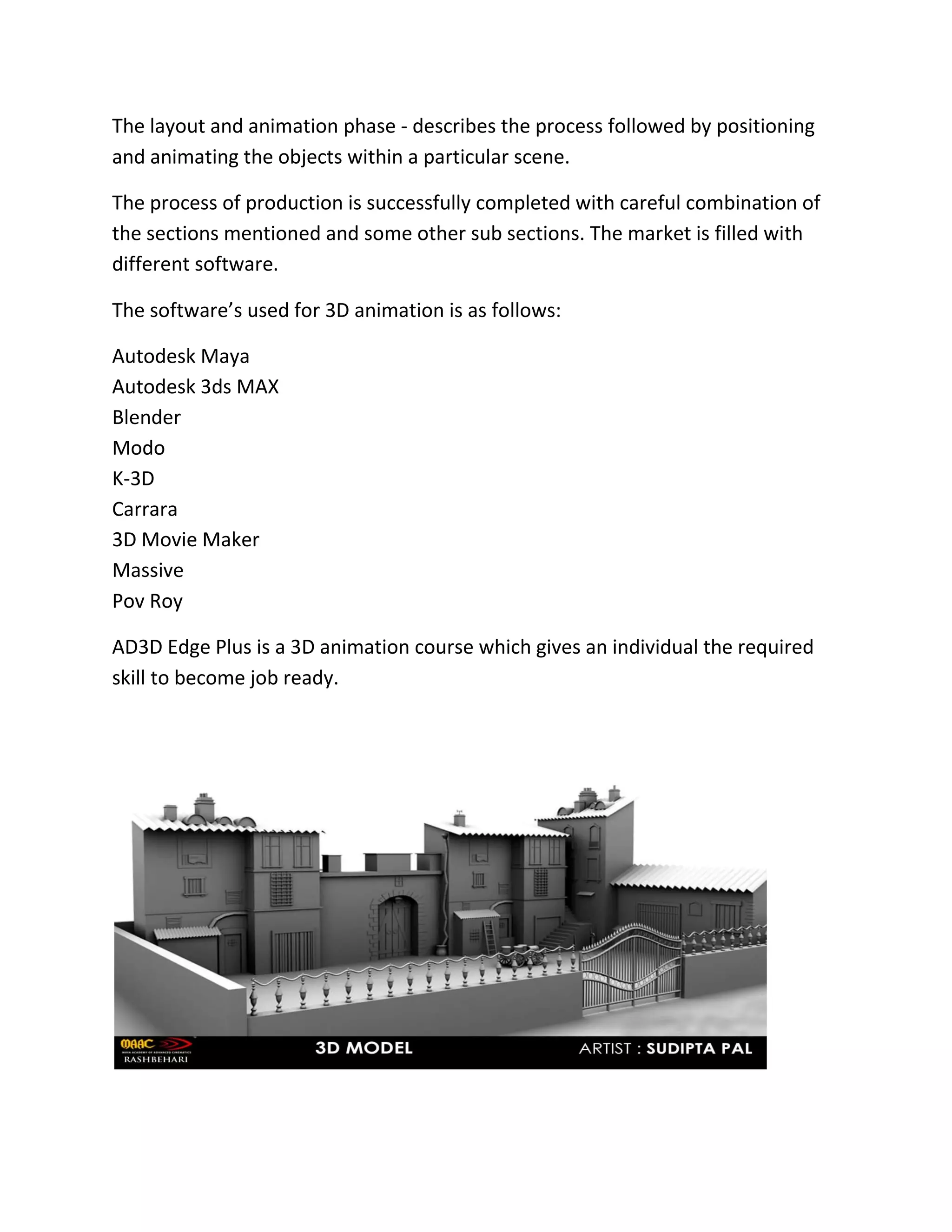 The layout and animation phase - describes the process followed by positioning
and animating the objects within a particular scene.
The process of production is successfully completed with careful combination of
the sections mentioned and some other sub sections. The market is filled with
different software.
The software&rsquo;s used for 3D animation is as follows:
Autodesk Maya
Autodesk 3ds MAX
Blender
Modo
K-3D
Carrara
3D Movie Maker
Massive
Pov Roy
AD3D Edge Plus is a 3D animation course which gives an individual the required
skill to become job ready.
 