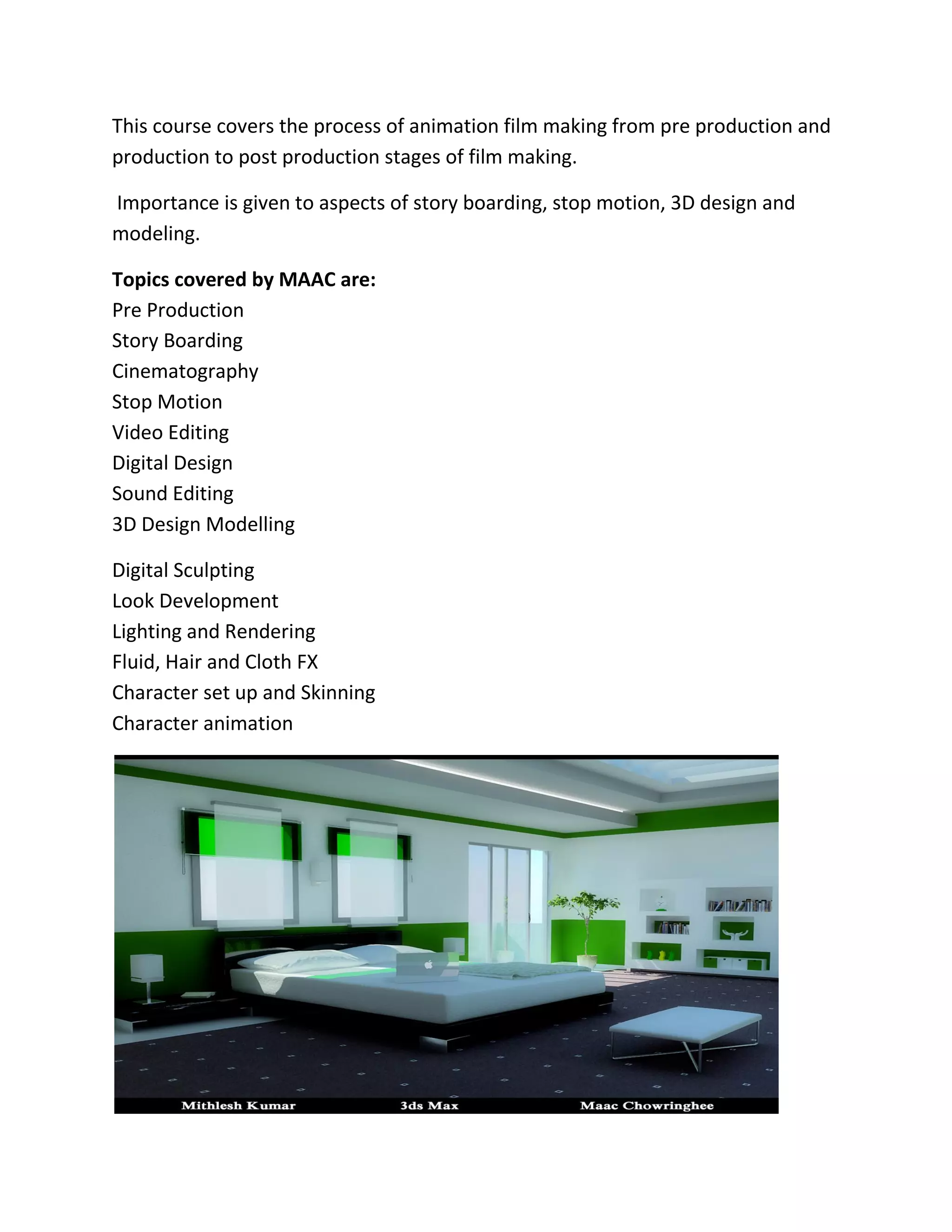 This course covers the process of animation film making from pre production and
production to post production stages of film making.
Importance is given to aspects of story boarding, stop motion, 3D design and
modeling.
Topics covered by MAAC are:
Pre Production
Story Boarding
Cinematography
Stop Motion
Video Editing
Digital Design
Sound Editing
3D Design Modelling
Digital Sculpting
Look Development
Lighting and Rendering
Fluid, Hair and Cloth FX
Character set up and Skinning
Character animation
 