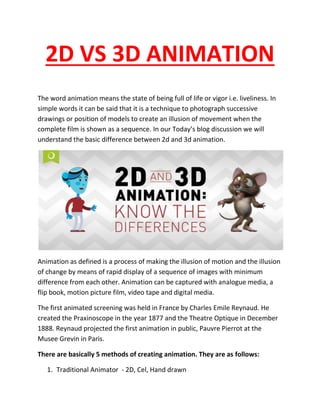 2D VS 3D ANIMATION
The word animation means the state of being full of life or vigor i.e. liveliness. In
simple words it can be said that it is a technique to photograph successive
drawings or position of models to create an illusion of movement when the
complete film is shown as a sequence. In our Today’s blog discussion we will
understand the basic difference between 2d and 3d animation.
Animation as defined is a process of making the illusion of motion and the illusion
of change by means of rapid display of a sequence of images with minimum
difference from each other. Animation can be captured with analogue media, a
flip book, motion picture film, video tape and digital media.
The first animated screening was held in France by Charles Emile Reynaud. He
created the Praxinoscope in the year 1877 and the Theatre Optique in December
1888. Reynaud projected the first animation in public, Pauvre Pierrot at the
Musee Grevin in Paris.
There are basically 5 methods of creating animation. They are as follows:
1. Traditional Animator - 2D, Cel, Hand drawn
 