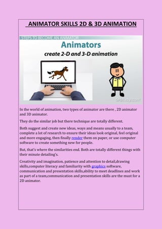 ANIMATOR SKILLS 2D & 3D ANIMATION
In the world of animation, two types of animator are there , 2D animator
and 3D animator.
They do the similar job but there technique are totally different.
Both suggest and create new ideas, ways and means usually to a team,
complete a lot of research to ensure their ideas look original, feel original
and more engaging, then finally render them on paper, or use computer
software to create something new for people.
But, that’s where the similarities end. Both are totally different things with
their minute detailing’s.
Creativity and imagination, patience and attention to detail,drawing
skills,computer literacy and familiarity with graphics software,
communication and presentation skills,ability to meet deadlines and work
as part of a team,communication and presentation skills are the must for a
2D animator.
 