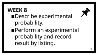 WEEK 8
▪Describe experimental
probability.
▪Perform an experimental
probability and record
result by listing.
10
 