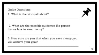 12
Guide Questions:
1. What is the video all about?
___________________________________________________
2. What are the possible outcomes if a person
learns how to save money?
___________________________________________________
3. How sure are you that when you save money you
will achieve your goal?
___________________________________________________
 