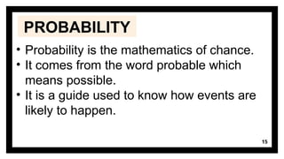 15
• Probability is the mathematics of chance.
• It comes from the word probable which
means possible.
• It is a guide used to know how events are
likely to happen.
PROBABILITY
 