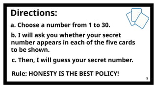 Directions:
5
a. Choose a number from 1 to 30.
b. I will ask you whether your secret
number appears in each of the five cards
to be shown.
c. Then, I will guess your secret number.
Rule: HONESTY IS THE BEST POLICY!
 