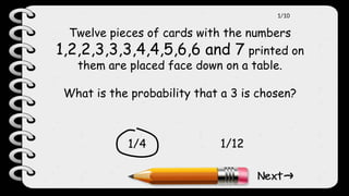Twelve pieces of cards with the numbers
1,2,2,3,3,3,4,4,5,6,6 and 7 printed on
them are placed face down on a table.
What is the probability that a 3 is chosen?
1/4 1/12
1/10
 