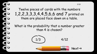 Twelve pieces of cards with the numbers
1,2,2,3,3,3,4,4,5,6,6 and 7 printed on
them are placed face down on a table.
What is the probability that a number greater
than 4 is chosen?
1/3 4/12
3/10
 