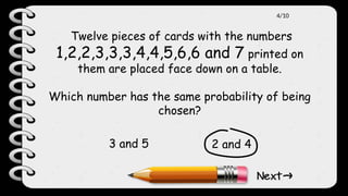 Twelve pieces of cards with the numbers
1,2,2,3,3,3,4,4,5,6,6 and 7 printed on
them are placed face down on a table.
Which number has the same probability of being
chosen?
2 and 4
3 and 5
4/10
 