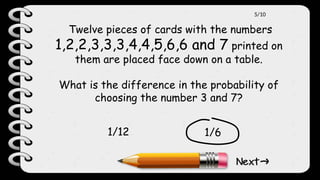 Twelve pieces of cards with the numbers
1,2,2,3,3,3,4,4,5,6,6 and 7 printed on
them are placed face down on a table.
What is the difference in the probability of
choosing the number 3 and 7?
1/6
1/12
5/10
 