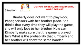 61
Situation:
Kimberly does not want to play Rock,
Paper, Scissors with her brother Jason. She
thinks that every time they will play the game,
she will only lose to her brother. How can
Kimberly make sure that the game is played
fair? What is the probability that Kimberly and
her brother will show the same hands?
OUTPUT TO BE SUBMITTED/DISTRICT
WORD FORMAT
 
