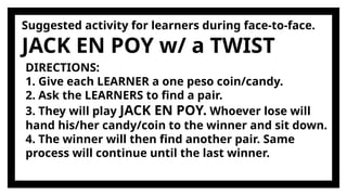 Suggested activity for learners during face-to-face.
JACK EN POY w/ a TWIST
DIRECTIONS:
1. Give each LEARNER a one peso coin/candy.
2. Ask the LEARNERS to find a pair.
3. They will play JACK EN POY. Whoever lose will
hand his/her candy/coin to the winner and sit down.
4. The winner will then find another pair. Same
process will continue until the last winner.
 