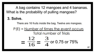 67
A bag contains 12 mangoes and 4 bananas.
What is the probability of pulling mangoes?
3. Solve.
There are 16 fruits inside the bag. Twelve are mangoes.
=
12
16 =
3
4
or 0.75 or 75%
 