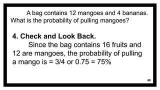 68
A bag contains 12 mangoes and 4 bananas.
What is the probability of pulling mangoes?
4. Check and Look Back.
Since the bag contains 16 fruits and
12 are mangoes, the probability of pulling
a mango is = 3/4 or 0.75 = 75%
 