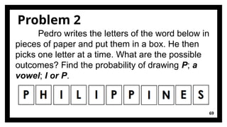 69
Problem 2
Pedro writes the letters of the word below in
pieces of paper and put them in a box. He then
picks one letter at a time. What are the possible
outcomes? Find the probability of drawing P; a
vowel; I or P.
 