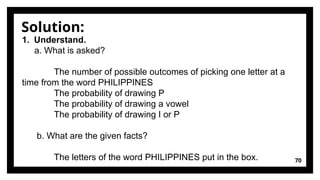 Solution:
70
1. Understand.
a. What is asked?
The number of possible outcomes of picking one letter at a
time from the word PHILIPPINES
The probability of drawing P
The probability of drawing a vowel
The probability of drawing I or P
b. What are the given facts?
The letters of the word PHILIPPINES put in the box.
 