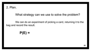 81
2. Plan.
What strategy can we use to solve the problem?
We can do an experiment of picking a card, returning it to the
bag and record the result.
P(E) =
 
