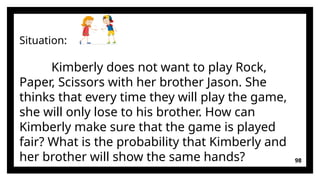 98
Situation:
Kimberly does not want to play Rock,
Paper, Scissors with her brother Jason. She
thinks that every time they will play the game,
she will only lose to his brother. How can
Kimberly make sure that the game is played
fair? What is the probability that Kimberly and
her brother will show the same hands?
 