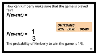 99
P(event) =
How can Kimberly make sure that the game is played
fair?
OUTCOMES
WIN LOSE DRAW
P(event) = 1
3
The probability of Kimberly to win the game is 1/3.
 
