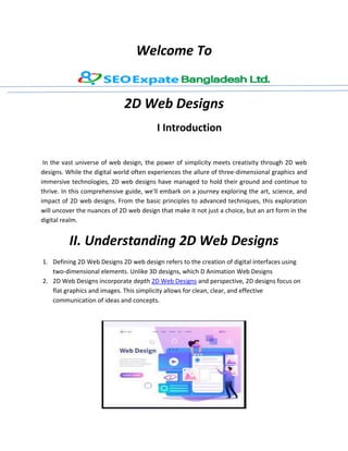 Welcome To
2D Web Designs
I Introduction
In the vast universe of web design, the power of simplicity meets creativity through 2D web
designs. While the digital world often experiences the allure of three-dimensional graphics and
immersive technologies, 2D web designs have managed to hold their ground and continue to
thrive. In this comprehensive guide, we'll embark on a journey exploring the art, science, and
impact of 2D web designs. From the basic principles to advanced techniques, this exploration
will uncover the nuances of 2D web design that make it not just a choice, but an art form in the
digital realm.
II. Understanding 2D Web Designs
1. Defining 2D Web Designs 2D web design refers to the creation of digital interfaces using
two-dimensional elements. Unlike 3D designs, which D Animation Web Designs
2. 2D Web Designs incorporate depth 2D Web Designs and perspective, 2D designs focus on
flat graphics and images. This simplicity allows for clean, clear, and effective
communication of ideas and concepts.
 