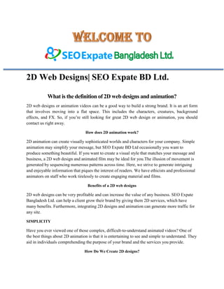 2D Web Designs| SEO Expate BD Ltd.
What is the definition of 2D web designs and animation?
2D web designs or animation videos can be a good way to build a strong brand. It is an art form
that involves moving into a flat space. This includes the characters, creatures, background
effects, and FX. So, if you’re still looking for great 2D web design or animation, you should
contact us right away.
How does 2D animation work?
2D animation can create visually sophisticated worlds and characters for your company. Simple
animation may simplify your message, but SEO Expate BD Ltd occasionally you want to
produce something beautiful. If you want to create a visual style that matches your message and
business, a 2D web design and animated film may be ideal for you.The illusion of movement is
generated by sequencing numerous patterns across time. Here, we strive to generate intriguing
and enjoyable information that piques the interest of readers. We have ethicists and professional
animators on staff who work tirelessly to create engaging material and films.
Benefits of a 2D web designs
2D web designs can be very profitable and can increase the value of any business. SEO Expate
Bangladesh Ltd. can help a client grow their brand by giving them 2D services, which have
many benefits. Furthermore, integrating 2D designs and animation can generate more traffic for
any site.
SIMPLICITY
Have you ever viewed one of those complex, difficult-to-understand animated videos? One of
the best things about 2D animation is that it is entertaining to see and simple to understand. They
aid in individuals comprehending the purpose of your brand and the services you provide.
How Do We Create 2D designs?
 
