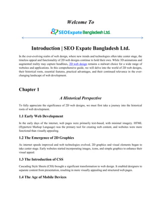 Welcome To
Introduction | SEO Expate Bangladesh Ltd.
In the ever-evolving realm of web design, where new trends and technologies often take center stage, the
timeless appeal and functionality of 2D web designs continue to hold their own. While 3D animations and
augmented reality may capture headlines, 2D web design remains a stalwart choice for a wide range of
websites and applications. In this comprehensive guide, we will delve into the world of 2D web designs,
their historical roots, essential features, practical advantages, and their continued relevance in the ever-
changing landscape of web development.
Chapter 1
A Historical Perspective
To fully appreciate the significance of 2D web designs, we must first take a journey into the historical
roots of web development.
1.1 Early Web Development
In the early days of the internet, web pages were primarily text-based, with minimal imagery. HTML
(Hypertext Markup Language) was the primary tool for creating web content, and websites were more
functional than visually appealing.
1.2 The Emergence of 2D Graphics
As internet speeds improved and web technologies evolved, 2D graphics and visual elements began to
take center stage. Early websites started incorporating images, icons, and simple graphics to enhance their
visual appeal.
1.3 The Introduction of CSS
Cascading Style Sheets (CSS) brought a significant transformation to web design. It enabled designers to
separate content from presentation, resulting in more visually appealing and structured web pages.
1.4 The Age of Mobile Devices
 