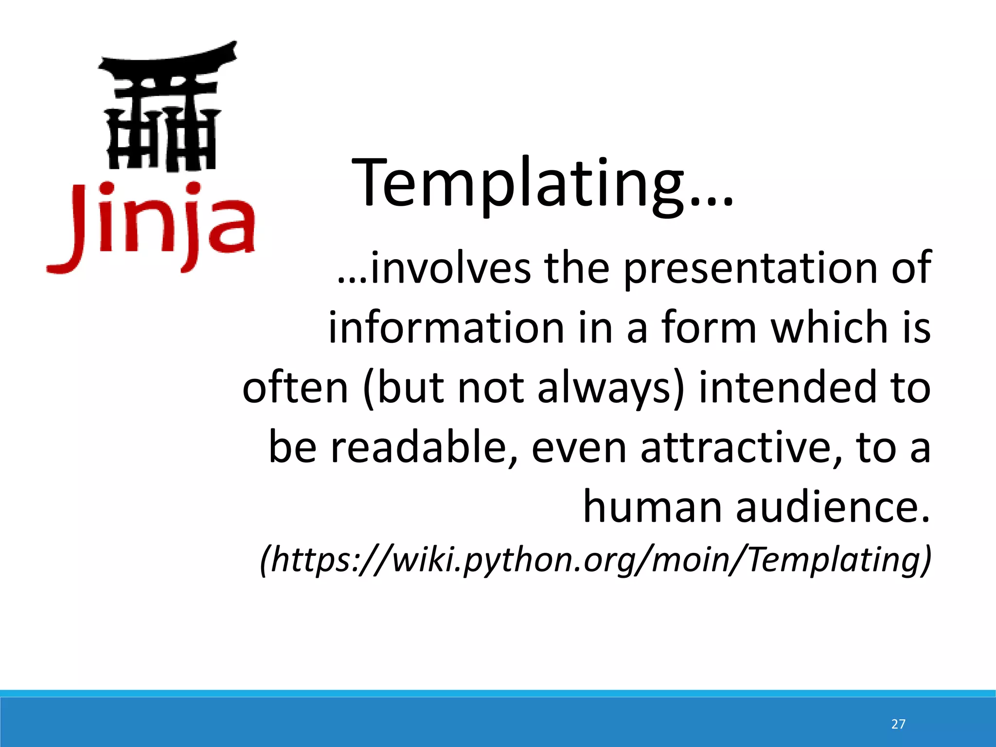 Templating… …involves the presentation of information in a form which is often (but not always) intended to be readable, even attractive, to a human audience. (https://wiki.python.org/moin/Templating) 27 