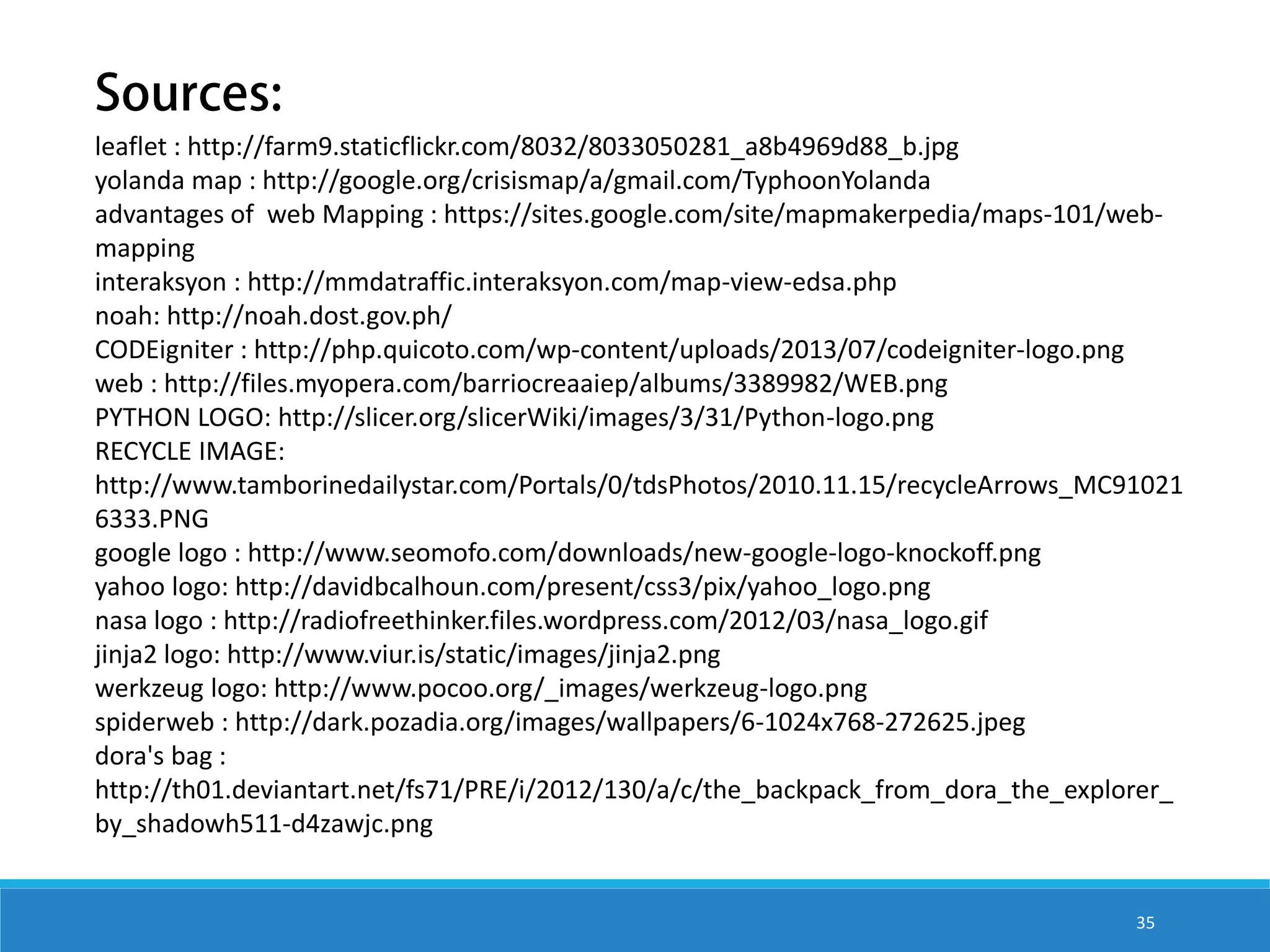 leaflet : http://farm9.staticflickr.com/8032/8033050281_a8b4969d88_b.jpg yolanda map : http://google.org/crisismap/a/gmail.com/TyphoonYolanda advantages of web Mapping : https://sites.google.com/site/mapmakerpedia/maps-101/webmapping interaksyon : http://mmdatraffic.interaksyon.com/map-view-edsa.php noah: http://noah.dost.gov.ph/ CODEigniter : http://php.quicoto.com/wp-content/uploads/2013/07/codeigniter-logo.png web : http://files.myopera.com/barriocreaaiep/albums/3389982/WEB.png PYTHON LOGO: http://slicer.org/slicerWiki/images/3/31/Python-logo.png RECYCLE IMAGE: http://www.tamborinedailystar.com/Portals/0/tdsPhotos/2010.11.15/recycleArrows_MC91021 6333.PNG google logo : http://www.seomofo.com/downloads/new-google-logo-knockoff.png yahoo logo: http://davidbcalhoun.com/present/css3/pix/yahoo_logo.png nasa logo : http://radiofreethinker.files.wordpress.com/2012/03/nasa_logo.gif jinja2 logo: http://www.viur.is/static/images/jinja2.png werkzeug logo: http://www.pocoo.org/_images/werkzeug-logo.png spiderweb : http://dark.pozadia.org/images/wallpapers/6-1024x768-272625.jpeg dora's bag : http://th01.deviantart.net/fs71/PRE/i/2012/130/a/c/the_backpack_from_dora_the_explorer_ by_shadowh511-d4zawjc.png 35 