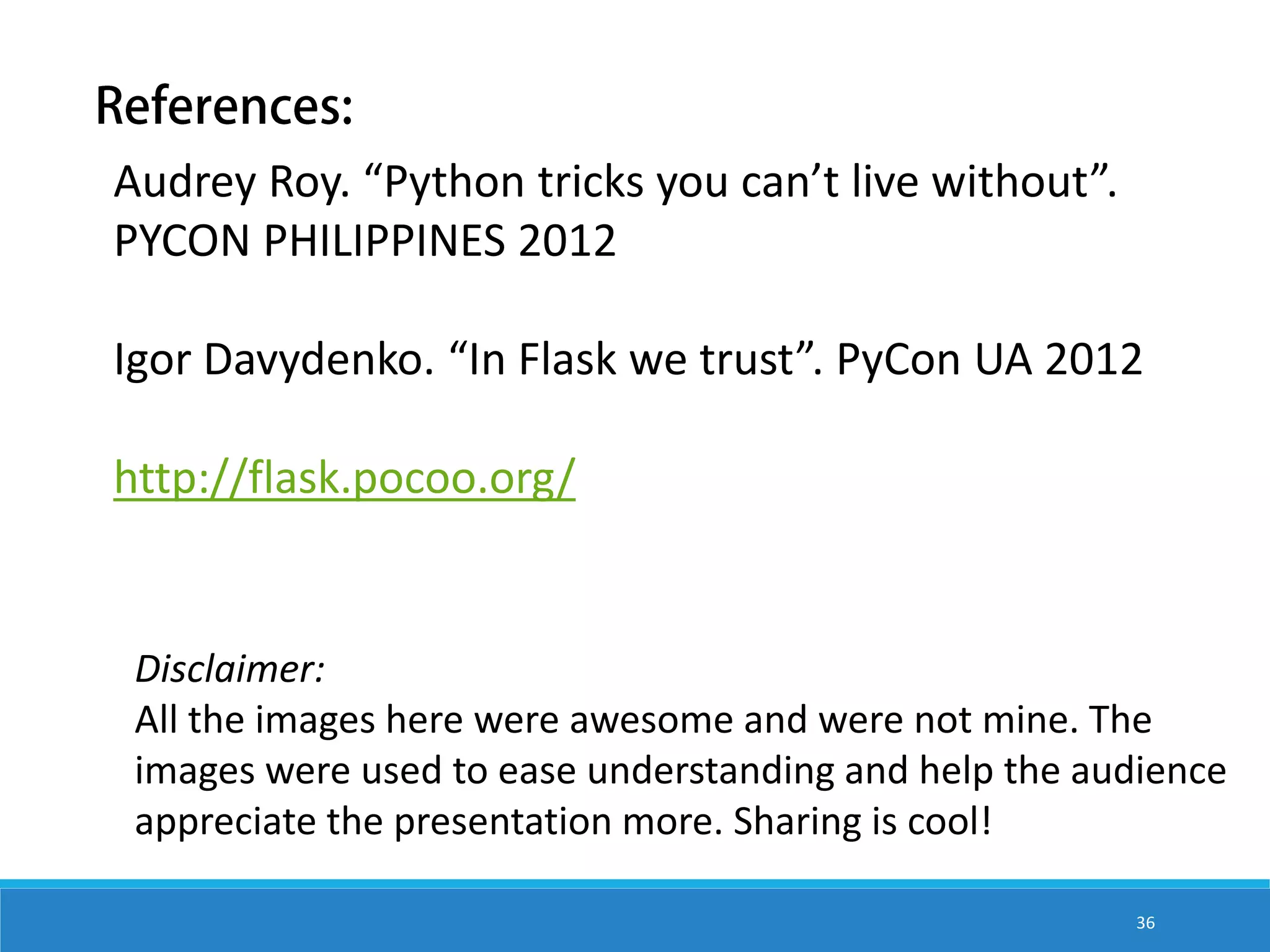 Audrey Roy. “Python tricks you can’t live without”. PYCON PHILIPPINES 2012 Igor Davydenko. “In Flask we trust”. PyCon UA 2012 http://flask.pocoo.org/ Disclaimer: All the images here were awesome and were not mine. The images were used to ease understanding and help the audience appreciate the presentation more. Sharing is cool! 36 