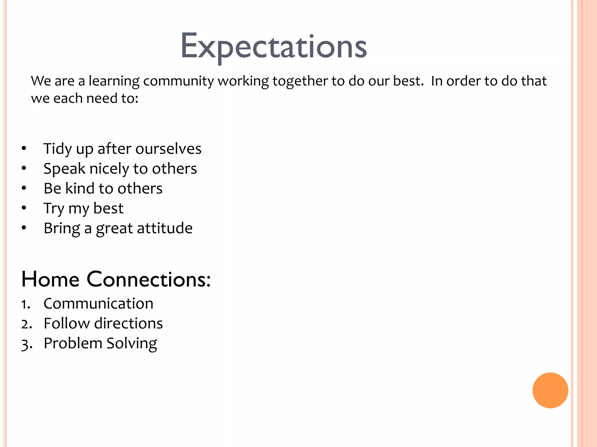 Expectations 
We 
are 
a 
learning 
community 
working 
together 
to 
do 
our 
best. 
In 
order 
to 
do 
that 
we 
each 
need 
to: 
• Tidy 
up 
after 
ourselves 
• Speak 
nicely 
to 
others 
• Be 
kind 
to 
others 
• Try 
my 
best 
• Bring 
a 
great 
attitude 
Home Connections: 
1. Communication 
2. Follow 
directions 
3. Problem 
Solving 
 