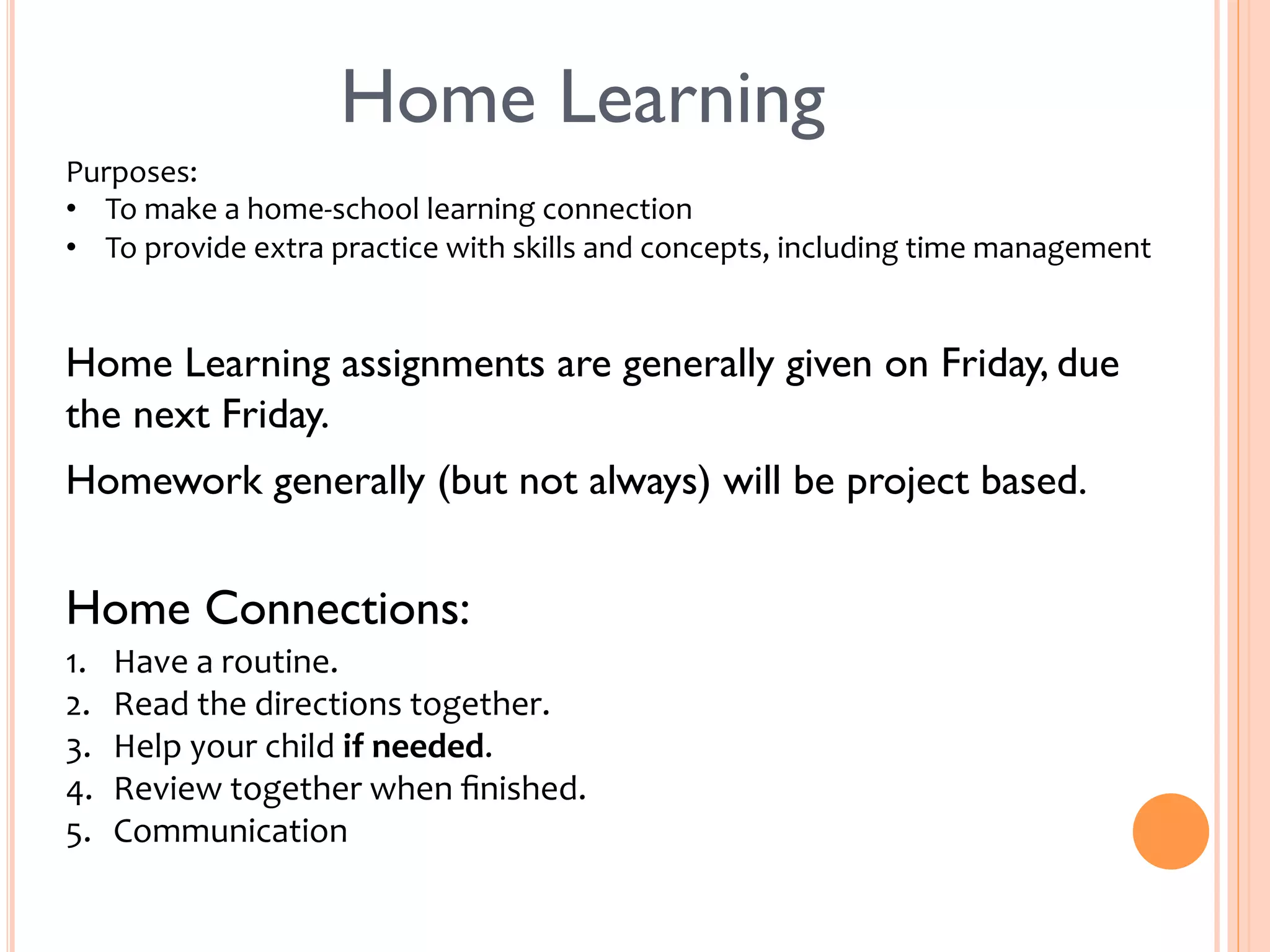 Home Learning 
Purposes: 
• To 
make 
a 
home-­‐school 
learning 
connection 
• To 
provide 
extra 
practice 
with 
skills 
and 
concepts, 
including 
time 
management 
Home Learning assignments are generally given on Friday, due 
the next Friday. 
Homework generally (but not always) will be project based. 
Home Connections: 
1. Have 
a 
routine. 
2. Read 
the 
directions 
together. 
3. Help 
your 
child 
if 
needed. 
4. Review 
together 
when 
finished. 
5. Communication 
 