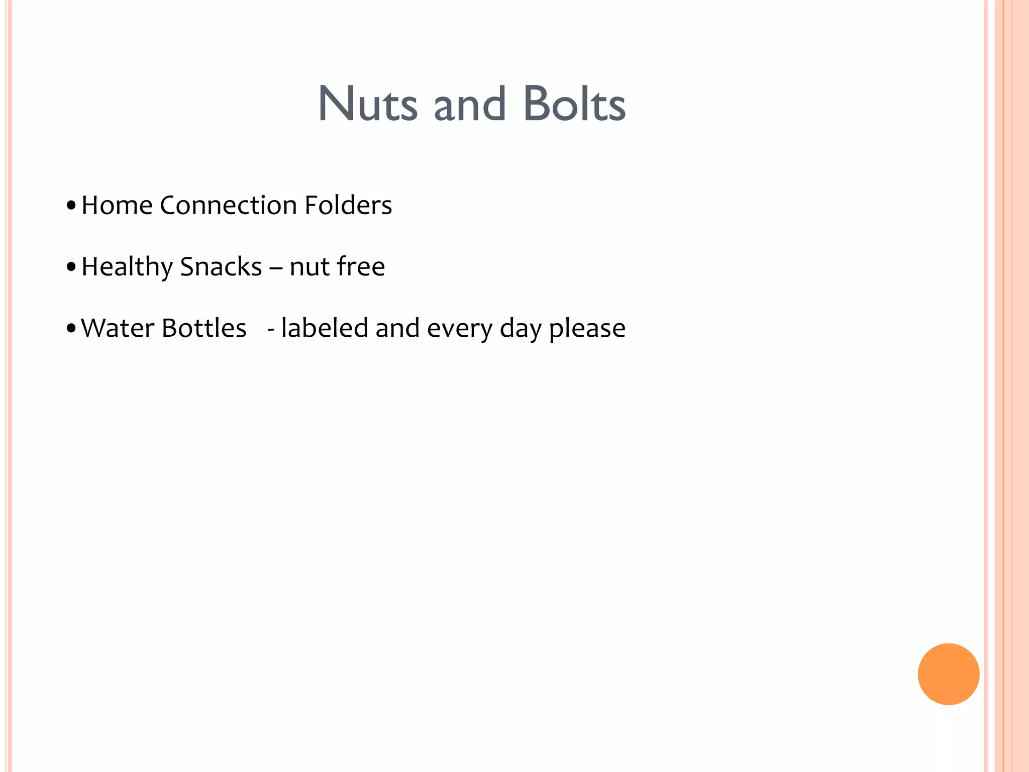 Nuts and Bolts 
• Home 
Connection 
Folders 
• Healthy 
Snacks 
– 
nut 
free 
• Water 
Bottles 
-­‐ 
labeled 
and 
every 
day 
please 
 