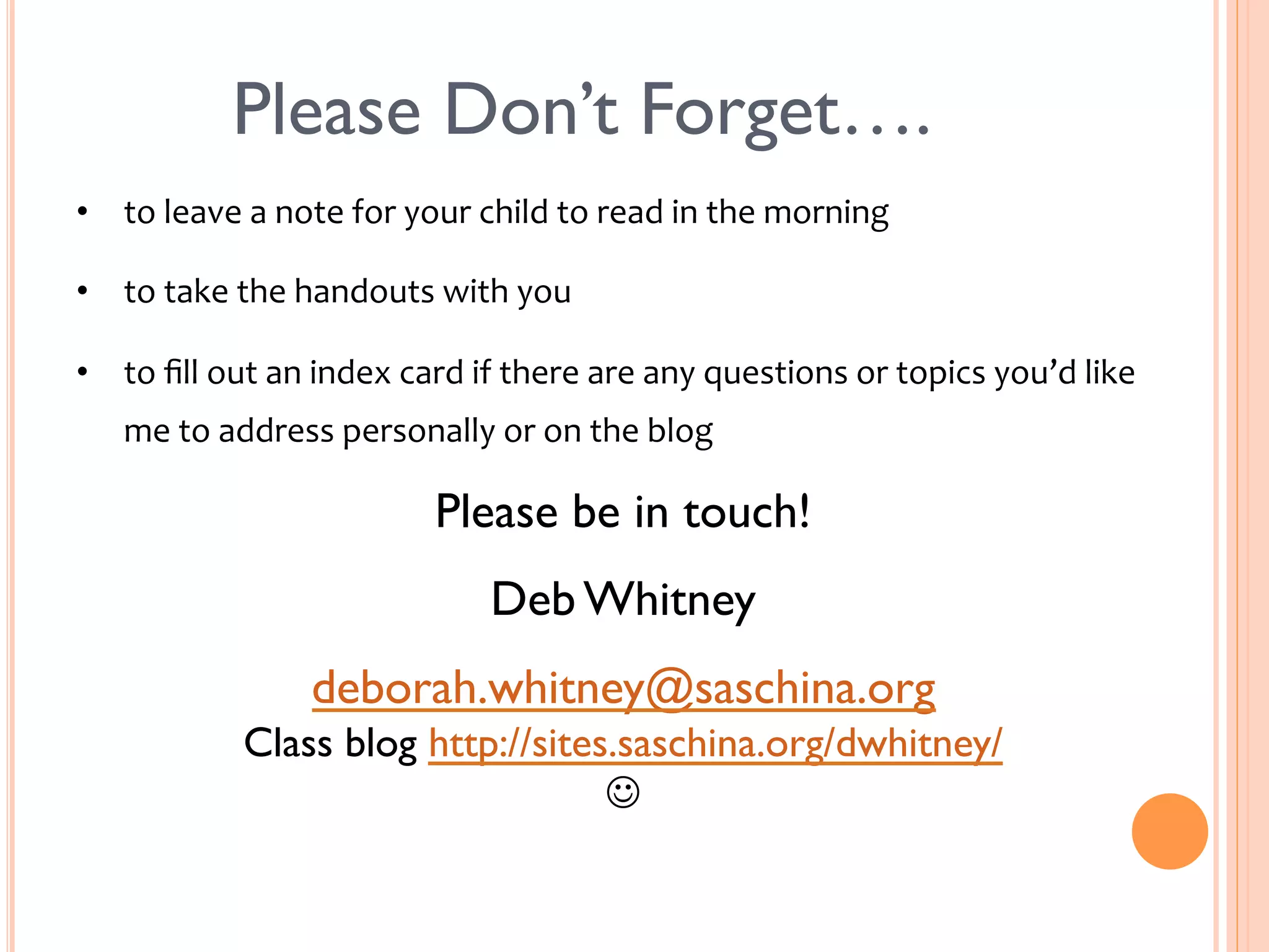Please Don’t Forget…. 
• to 
leave 
a 
note 
for 
your 
child 
to 
read 
in 
the 
morning 
• to 
take 
the 
handouts 
with 
you 
• to 
fill 
out 
an 
index 
card 
if 
there 
are 
any 
questions 
or 
topics 
you’d 
like 
me 
to 
address 
personally 
or 
on 
the 
blog 
Please be in touch! 
Deb Whitney 
deborah.whitney@saschina.org 
Class blog http://sites.saschina.org/dwhitney/ 
J 
