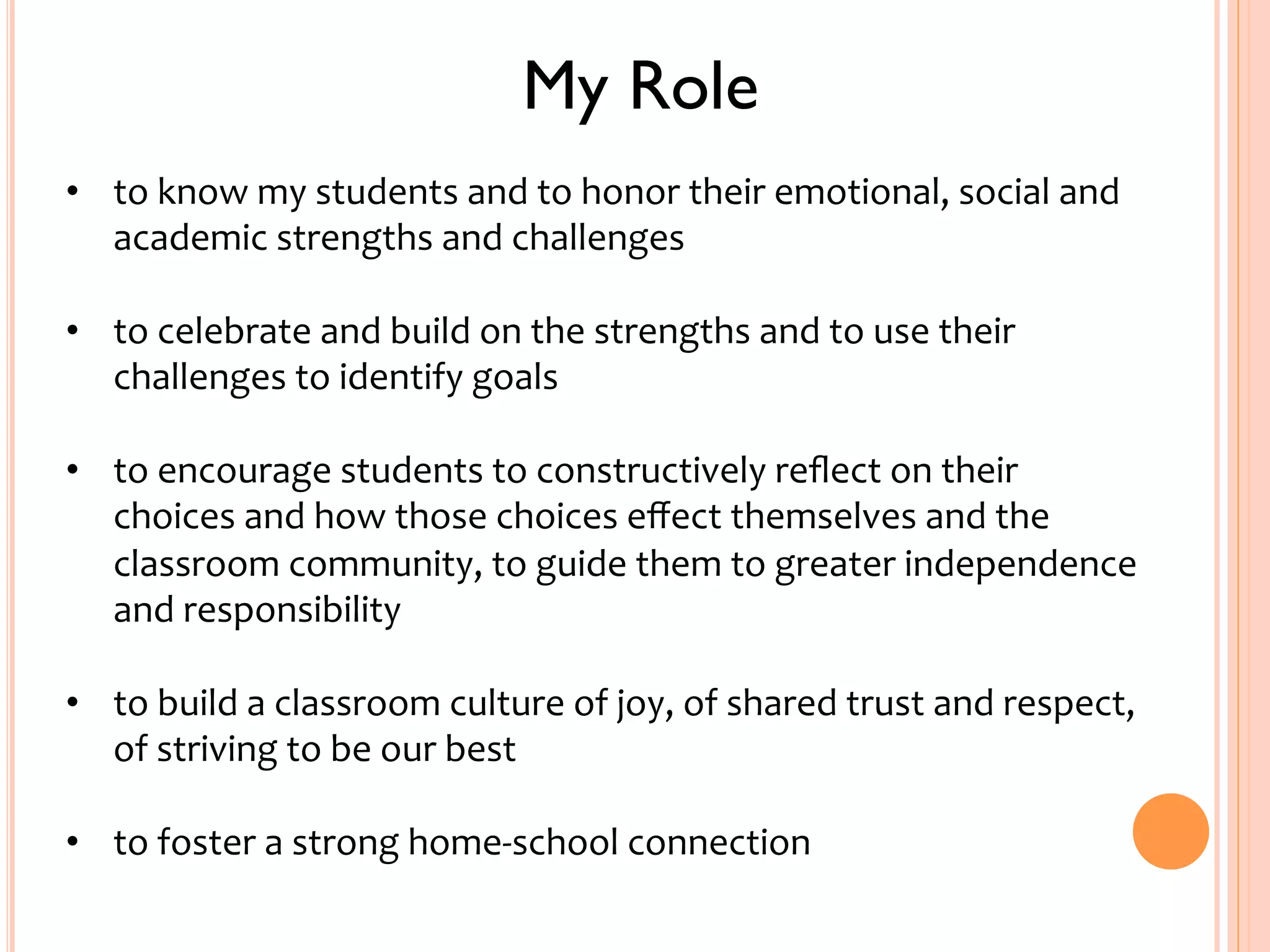 My Role 
• to 
know 
my 
students 
and 
to 
honor 
their 
emotional, 
social 
and 
academic 
strengths 
and 
challenges 
• to 
celebrate 
and 
build 
on 
the 
strengths 
and 
to 
use 
their 
challenges 
to 
identify 
goals 
• to 
encourage 
students 
to 
constructively 
reflect 
on 
their 
choices 
and 
how 
those 
choices 
effect 
themselves 
and 
the 
classroom 
community, 
to 
guide 
them 
to 
greater 
independence 
and 
responsibility 
• to 
build 
a 
classroom 
culture 
of 
joy, 
of 
shared 
trust 
and 
respect, 
of 
striving 
to 
be 
our 
best 
• to 
foster 
a 
strong 
home-­‐school 
connection 
 