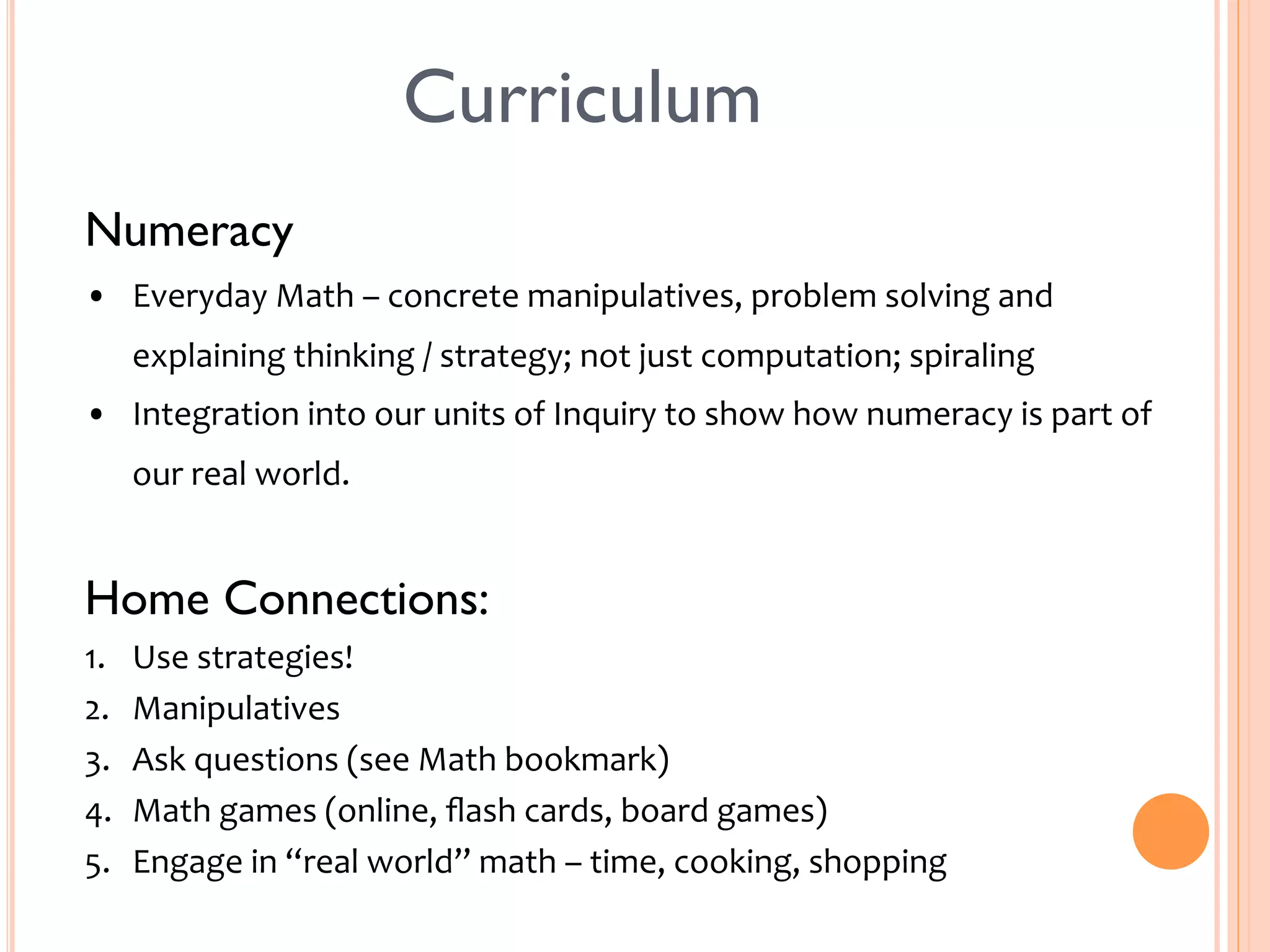 Curriculum 
Numeracy 
• Everyday 
Math 
– 
concrete 
manipulatives, 
problem 
solving 
and 
explaining 
thinking 
/ 
strategy; 
not 
just 
computation; 
spiraling 
• Integration 
into 
our 
units 
of 
Inquiry 
to 
show 
how 
numeracy 
is 
part 
of 
our 
real 
world. 
Home Connections: 
1. Use 
strategies! 
2. Manipulatives 
3. Ask 
questions 
(see 
Math 
bookmark) 
4. Math 
games 
(online, 
flash 
cards, 
board 
games) 
5. Engage 
in 
“real 
world” 
math 
– 
time, 
cooking, 
shopping 
 