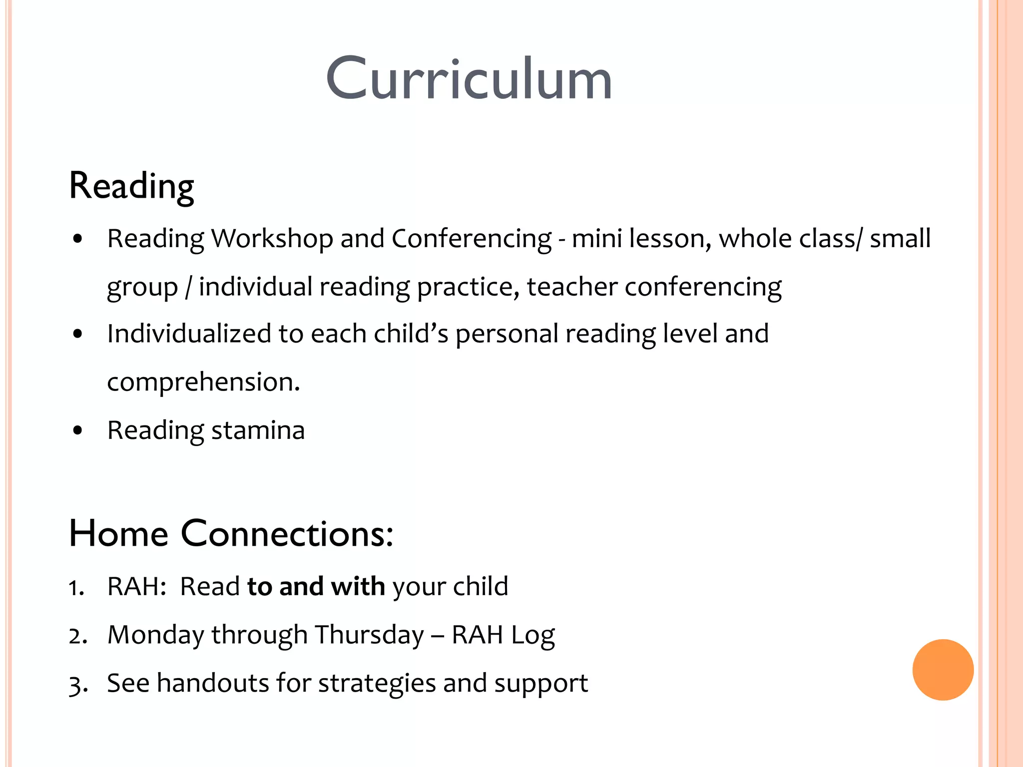 Curriculum 
Reading 
• Reading 
Workshop 
and 
Conferencing 
-­‐ 
mini 
lesson, 
whole 
class/ 
small 
group 
/ 
individual 
reading 
practice, 
teacher 
conferencing 
• Individualized 
to 
each 
child’s 
personal 
reading 
level 
and 
comprehension. 
• Reading 
stamina 
Home Connections: 
1. RAH: 
Read 
to 
and 
with 
your 
child 
2. Monday 
through 
Thursday 
– 
RAH 
Log 
3. See 
handouts 
for 
strategies 
and 
support 
 