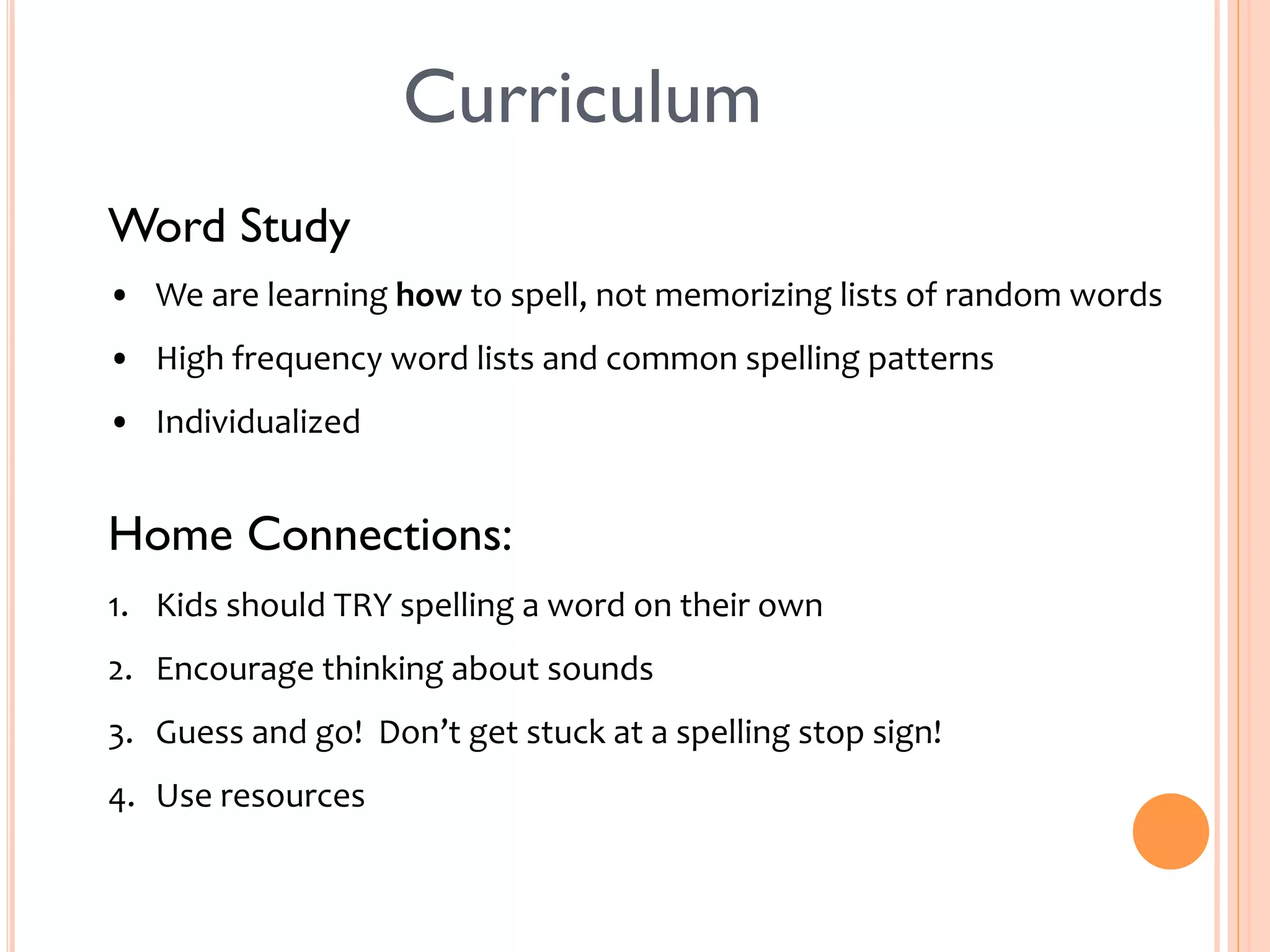 Curriculum 
Word Study 
• We 
are 
learning 
how 
to 
spell, 
not 
memorizing 
lists 
of 
random 
words 
• High 
frequency 
word 
lists 
and 
common 
spelling 
patterns 
• Individualized 
Home Connections: 
1. Kids 
should 
TRY 
spelling 
a 
word 
on 
their 
own 
2. Encourage 
thinking 
about 
sounds 
3. Guess 
and 
go! 
Don’t 
get 
stuck 
at 
a 
spelling 
stop 
sign! 
4. Use 
resources 
 