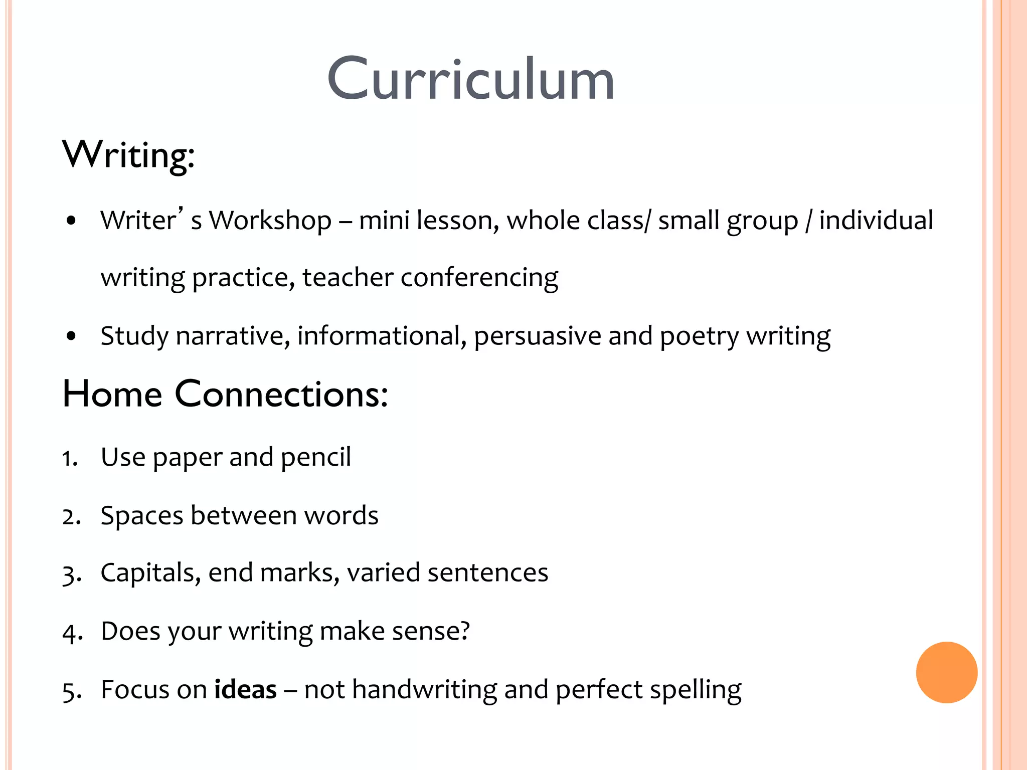 Curriculum 
Writing: 
• Writer’s 
Workshop 
– 
mini 
lesson, 
whole 
class/ 
small 
group 
/ 
individual 
writing 
practice, 
teacher 
conferencing 
• Study 
narrative, 
informational, 
persuasive 
and 
poetry 
writing 
Home Connections: 
1. Use 
paper 
and 
pencil 
2. Spaces 
between 
words 
3. Capitals, 
end 
marks, 
varied 
sentences 
4. Does 
your 
writing 
make 
sense? 
5. Focus 
on 
ideas 
– 
not 
handwriting 
and 
perfect 
spelling 
 