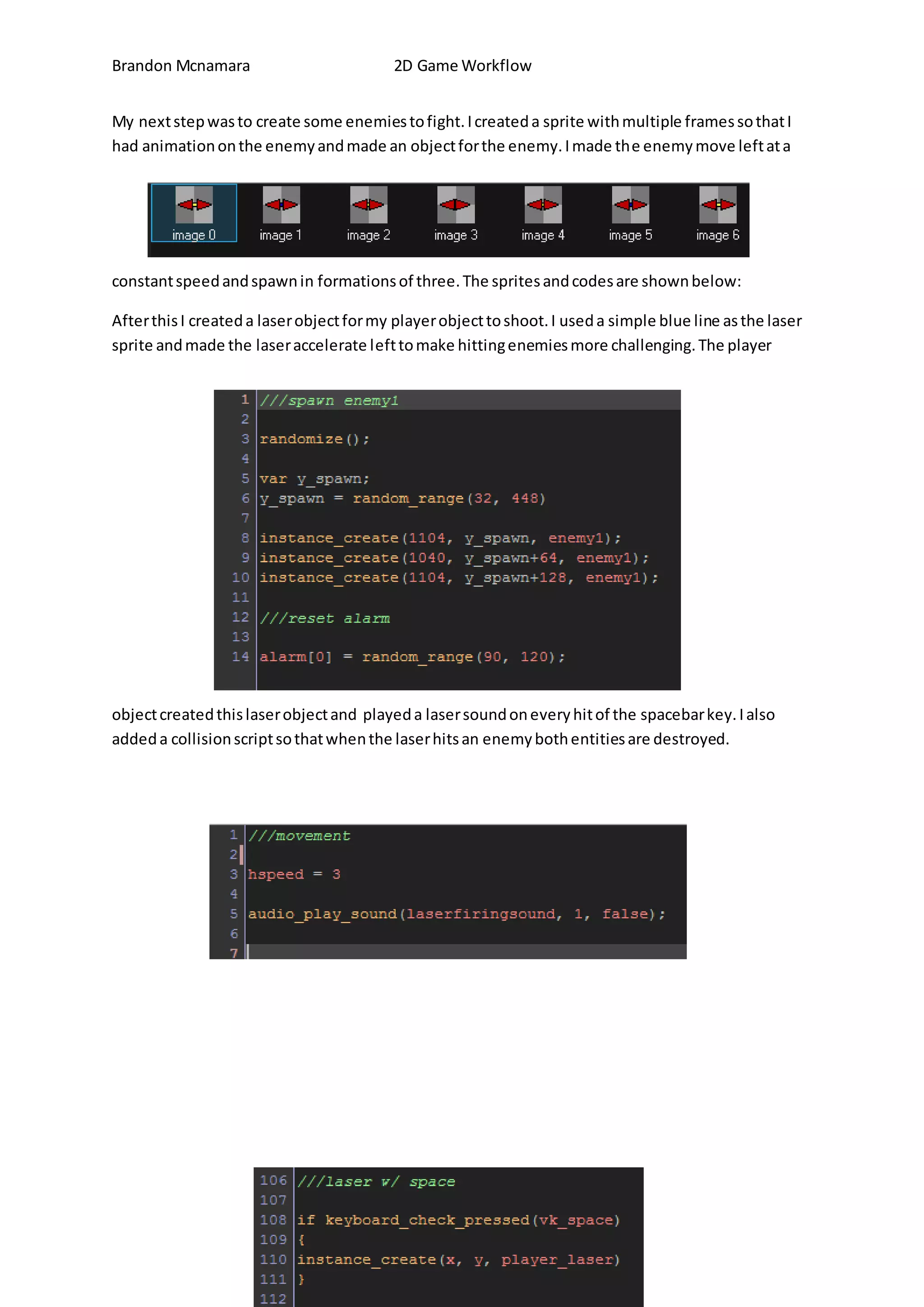 Brandon Mcnamara 2D Game Workflow 
My next step was to create some enemies to fight. I created a sprite with multiple frames so that I 
had animation on the enemy and made an object for the enemy. I made the enemy move left at a 
constant speed and spawn in formations of three. The sprites and codes are shown below: 
After this I created a laser object for my player object to shoot. I used a simple blue line as the laser 
sprite and made the laser accelerate left to make hitting enemies more challenging. The player 
object created this laser object and played a laser sound on every hit of the spacebar key. I also 
added a collision script so that when the laser hits an enemy both entities are destroyed. 
 