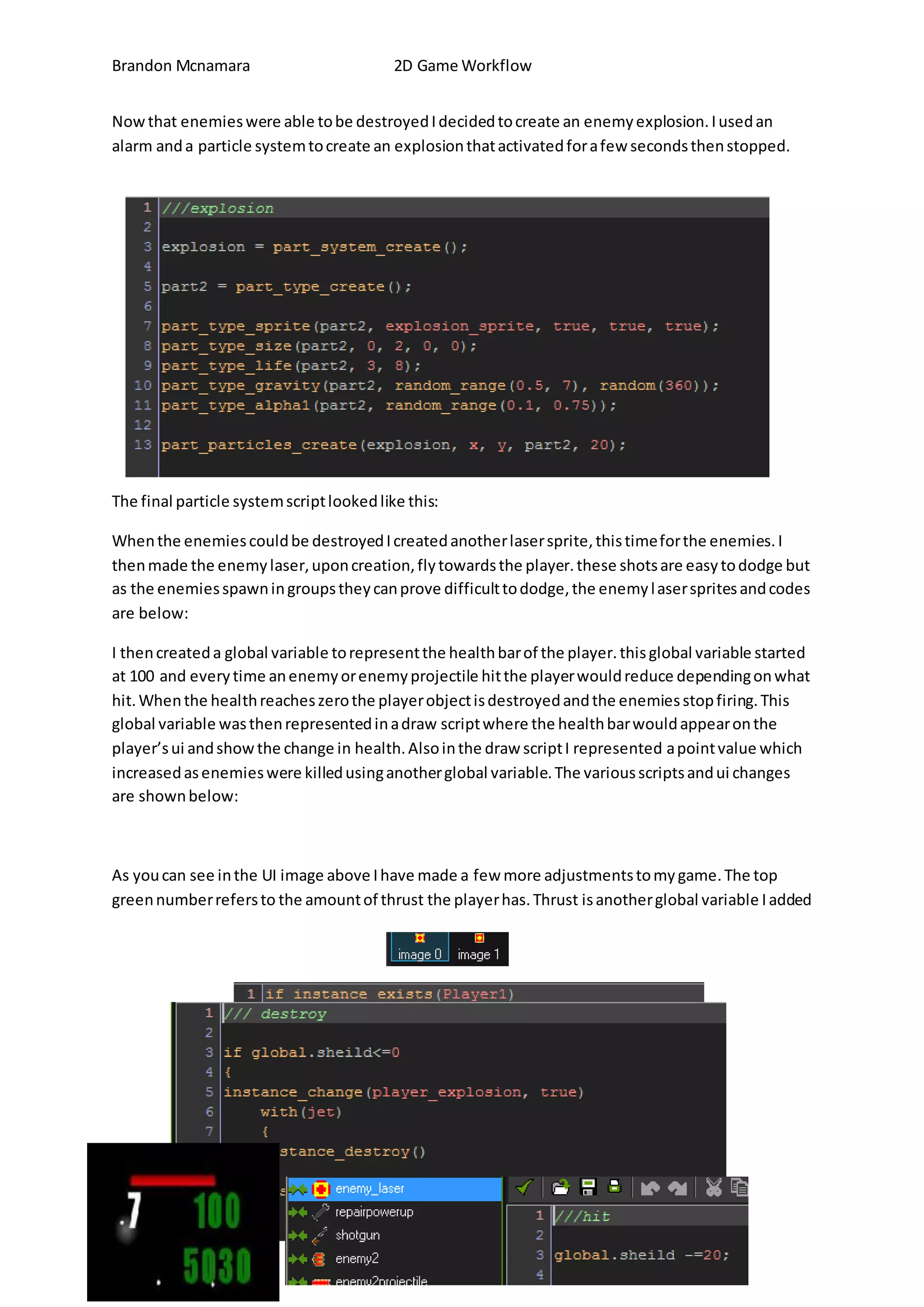 Brandon Mcnamara 2D Game Workflow 
Now that enemies were able to be destroyed I decided to create an enemy explosion. I used an 
alarm and a particle system to create an explosion that activated for a few seconds then stopped. 
The final particle system script looked like this: 
When the enemies could be destroyed I created another laser sprite, this time for the enemies. I 
then made the enemy laser, upon creation, fly towards the player. these shots are easy to dodge but 
as the enemies spawn in groups they can prove difficult to dodge, the enemy l aser sprites and codes 
are below: 
I then created a global variable to represent the health bar of the player. this global variable started 
at 100 and every time an enemy or enemy projectile hit the player would reduce depending on what 
hit. When the health reaches zero the player object is destroyed and the enemies stop firing. This 
global variable was then represented in a draw script where the health bar would appear on the 
player’s ui and show the change in health. Also in the draw script I represented a point value which 
increased as enemies were killed using another global variable. The various scripts and ui changes 
are shown below: 
As you can see in the UI image above I have made a few more adjustments to my game. The top 
green number refers to the amount of thrust the player has. Thrust is another global variable I added 
 