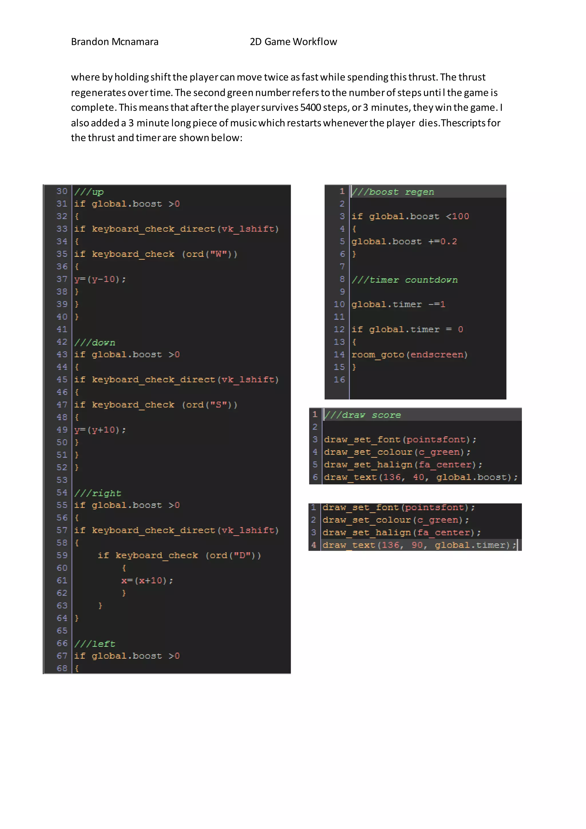 Brandon Mcnamara 2D Game Workflow 
where by holding shift the player can move twice as fast while spending this thrust. The thrust 
regenerates over time. The second green number refers to the number of steps unti l the game is 
complete. This means that after the player survives 5400 steps, or 3 minutes, they win the game. I 
also added a 3 minute long piece of music which restarts whenever the player dies.Thescripts for 
the thrust and timer are shown below: 
 