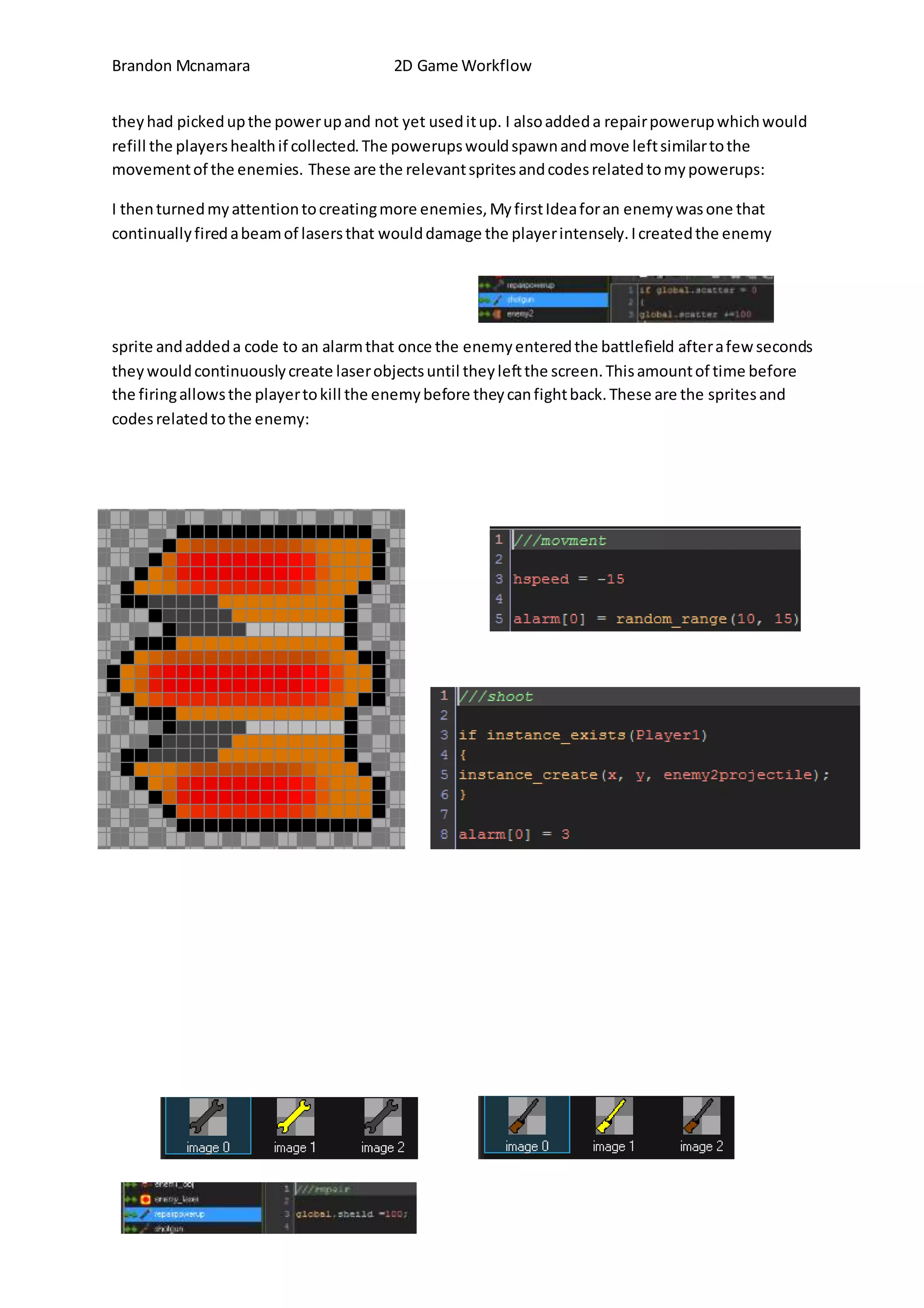 Brandon Mcnamara 2D Game Workflow 
they had picked up the power up and not yet used it up. I also added a repair powerup which would 
refill the players health if collected. The powerups would spawn and move left similar to the 
movement of the enemies. These are the relevant sprites and codes related to my powerups: 
I then turned my attention to creating more enemies, My first Idea for an enemy was one that 
continually fired a beam of lasers that would damage the player intensely. I created the enemy 
sprite and added a code to an alarm that once the enemy entered the battlefield after a few seconds 
they would continuously create laser objects until they left the screen. This amount of time before 
the firing allows the player to kill the enemy before they can fight back. These are the sprites and 
codes related to the enemy: 
 