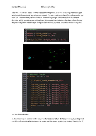 Brandon Mcnamara 2D Game Workflow 
After this I decided to create another weapon for the player, I decided on a shotgun style weapon 
which would fire multiple lasers in a large spread. To create his I created a different laser sprite and 
used it in a new laser object which instead of travelling straight forward travelled in a random 
direction within a certain angle of the player. I then made it so that when the player clicked enter 
the player object created multiple shotgun lasers creating a spread. This is how it looked in game 
and the code behind it: 
As this new weapon seemed a little too powerful I decided to turn it into a power up, I used a global 
variable to determine whether or not the player had the power up and only allowed them to fire if 
 